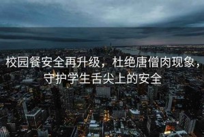 校園餐安全再升級，杜絕唐僧肉現象，守護學(xué)生舌尖上的安全