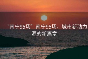 “南寧95場(chǎng)”南寧95場(chǎng)，城市新動(dòng)力源的新篇章