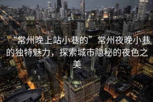 “常州晚上站小巷的”常州夜晚小巷的獨特魅力，探索城市隱秘的夜色之美