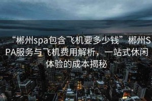 “郴州spa包含飛機要多少錢(qián)”郴州SPA服務(wù)與飛機費用解析，一站式休閑體驗的成本揭秘