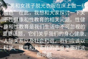 “男和女孩子脫光衣服在床上做一級黃色”在此，我想和大家探討一下關(guān)于性健康和性教育的相關(guān)問(wèn)題。性健康和性教育是我們生活中不可忽視的重要話(huà)題，它們關(guān)乎我們的身心健康、人際關(guān)系以及社會(huì )和諧。我們應該以科學(xué)、理性和負責任的態(tài)度來(lái)面對這些問(wèn)題