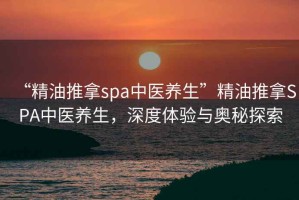 “精油推拿spa中醫養生”精油推拿SPA中醫養生，深度體驗與奧秘探索