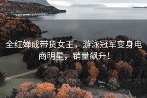 全紅嬋成帶貨女王，游泳冠軍變身電商明星，銷(xiāo)量飆升！