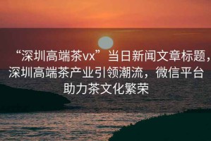 “深圳高端茶vx”當日新聞文章標題，深圳高端茶產(chǎn)業(yè)引領(lǐng)潮流，微信平臺助力茶文化繁榮
