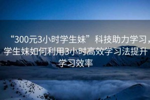 “300元3小時(shí)學(xué)生妹”科技助力學(xué)習，學(xué)生妹如何利用3小時(shí)高效學(xué)習法提升學(xué)習效率