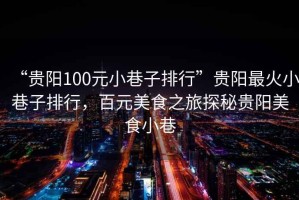 “貴陽(yáng)100元小巷子排行”貴陽(yáng)最火小巷子排行，百元美食之旅探秘貴陽(yáng)美食小巷