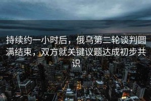 持續約一小時(shí)后，俄烏第二輪談判圓滿(mǎn)結束，雙方就關(guān)鍵議題達成初步共識