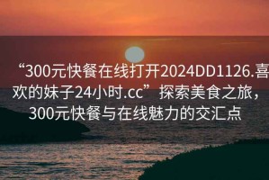 “300元快餐在線(xiàn)打開(kāi)2024DD1126.喜歡的妹子24小時(shí).cc”探索美食之旅，300元快餐與在線(xiàn)魅力的交匯點(diǎn)