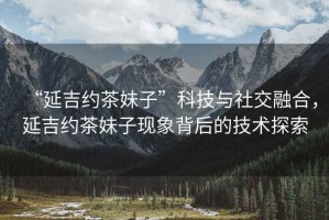 “延吉約茶妹子”科技與社交融合，延吉約茶妹子現象背后的技術(shù)探索