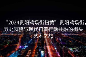 “2024貴陽(yáng)雞場(chǎng)街掃黃”貴陽(yáng)雞場(chǎng)街，歷史風(fēng)貌與現代掃黃行動(dòng)共融的街頭藝術(shù)之旅
