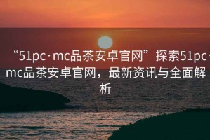 “51pc·mc品茶安卓官網(wǎng)”探索51pc·mc品茶安卓官網(wǎng)，最新資訊與全面解析