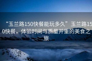 “玉蘭路150快餐能玩多久”玉蘭路150快餐，體驗時(shí)間與質(zhì)量并重的美食之旅