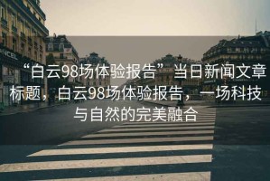 “白云98場(chǎng)體驗報告”當日新聞文章標題，白云98場(chǎng)體驗報告，一場(chǎng)科技與自然的完美融合