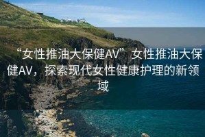 “女性推油大保健AV”女性推油大保健AV，探索現代女性健康護理的新領(lǐng)域