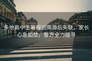 多地高中生暑假云南游后失聯(lián)，家長(cháng)心急如焚，警方全力搜尋