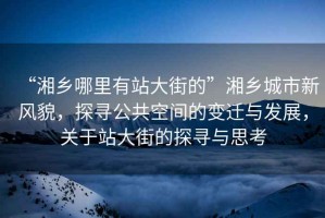 “湘鄉哪里有站大街的”湘鄉城市新風(fēng)貌，探尋公共空間的變遷與發(fā)展，關(guān)于站大街的探尋與思考