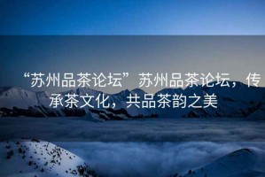 “蘇州品茶論壇”蘇州品茶論壇，傳承茶文化，共品茶韻之美