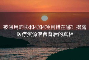 被濫用的協(xié)和4加4項目錯在哪？揭露醫療資源浪費背后的真相