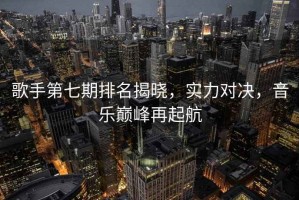 歌手第七期排名揭曉，實(shí)力對決，音樂(lè )巔峰再起航