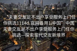 “夫妻交友足不出戶(hù)享受服務(wù)上門(mén)任你挑選1114d.官網(wǎng)備用1.中國”中國夫妻交友足不出戶(hù)享受服務(wù)上門(mén)任你挑選—探索現代交友新境界