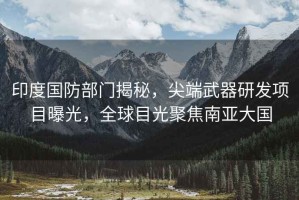 印度國防部門(mén)揭秘，尖端武器研發(fā)項目曝光，全球目光聚焦南亞大國