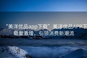 “美洋優(yōu)品app下載”美洋優(yōu)品APP下載量激增，引領(lǐng)消費新潮流