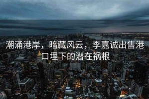潮涌港岸，暗藏風(fēng)云，李嘉誠出售港口埋下的潛在禍根