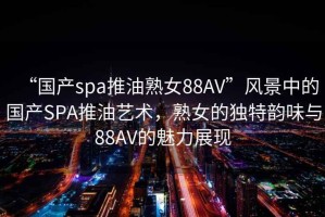 “國產(chǎn)spa推油熟女88AV”風(fēng)景中的國產(chǎn)SPA推油藝術(shù)，熟女的獨特韻味與88AV的魅力展現