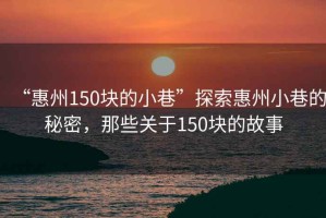 “惠州150塊的小巷”探索惠州小巷的秘密，那些關(guān)于150塊的故事