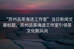 “蘇州品茶海選工作室”當日新聞文章標題，蘇州品茶海選工作室引領(lǐng)茶文化新風(fēng)尚