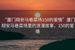 “廈門(mén)翔安馬巷菜場(chǎng)150的愛(ài)情”廈門(mén)翔安馬巷菜場(chǎng)里的浪漫故事，150的愛(ài)情