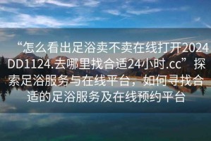 “怎么看出足浴賣(mài)不賣(mài)在線(xiàn)打開(kāi)2024DD1124.去哪里找合適24小時(shí).cc”探索足浴服務(wù)與在線(xiàn)平臺，如何尋找合適的足浴服務(wù)及在線(xiàn)預約平臺