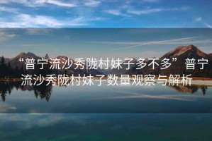 “普寧流沙秀隴村妹子多不多”普寧流沙秀隴村妹子數量觀(guān)察與解析