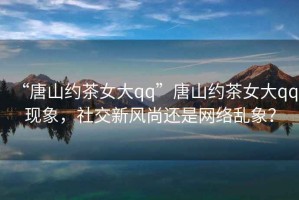 “唐山約茶女大qq”唐山約茶女大qq現象，社交新風(fēng)尚還是網(wǎng)絡(luò )亂象？