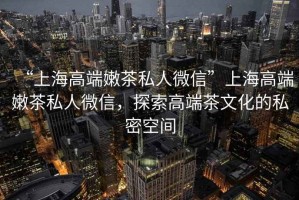 “上海高端嫩茶私人微信”上海高端嫩茶私人微信，探索高端茶文化的私密空間
