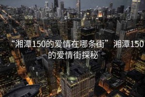 “湘潭150的愛(ài)情在哪條街”湘潭150的愛(ài)情街探秘
