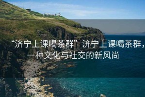 “濟寧上課喝茶群”濟寧上課喝茶群，一種文化與社交的新風(fēng)尚