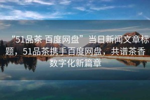 “51品茶 百度網(wǎng)盤(pán)”當日新聞文章標題，51品茶攜手百度網(wǎng)盤(pán)，共譜茶香數字化新篇章