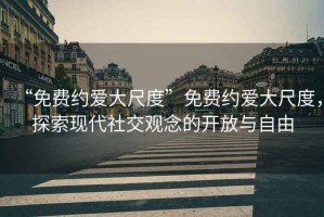 “免費約愛(ài)大尺度”免費約愛(ài)大尺度，探索現代社交觀(guān)念的開(kāi)放與自由