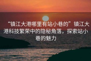 “鎮江大港哪里有站小巷的”鎮江大港科技繁榮中的隱秘角落，探索站小巷的魅力