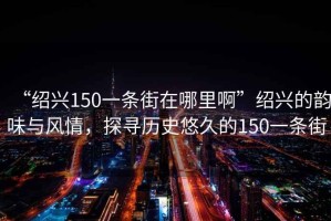 “紹興150一條街在哪里啊”紹興的韻味與風(fēng)情，探尋歷史悠久的150一條街