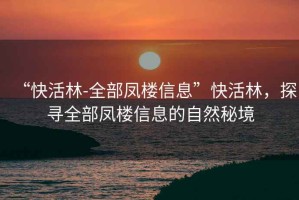 “快活林-全部鳳樓信息”快活林，探尋全部鳳樓信息的自然秘境