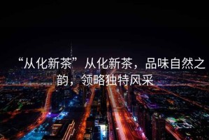“從化新茶”從化新茶，品味自然之韻，領(lǐng)略獨特風(fēng)采