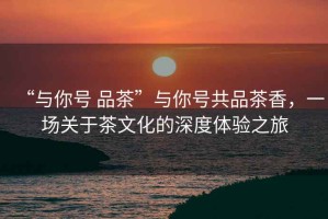 “與你號 品茶”與你號共品茶香，一場(chǎng)關(guān)于茶文化的深度體驗之旅