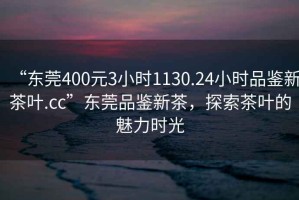 “東莞400元3小時(shí)1130.24小時(shí)品鑒新茶葉.cc”東莞品鑒新茶，探索茶葉的魅力時(shí)光