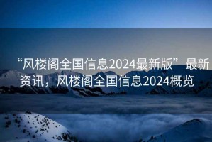“風(fēng)樓閣全國信息2024最新版”最新資訊，風(fēng)樓閣全國信息2024概覽