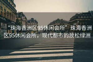 “珠海香洲區95休閑會(huì )所”珠海香洲區95休閑會(huì )所，現代都市的放松綠洲