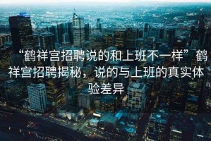 “鶴祥宮招聘說(shuō)的和上班不一樣”鶴祥宮招聘揭秘，說(shuō)的與上班的真實(shí)體驗差異