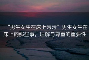 “男生女生在床上污污”男生女生在床上的那些事，理解與尊重的重要性