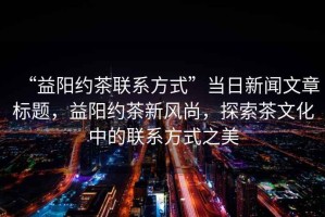 “益陽(yáng)約茶聯(lián)系方式”當日新聞文章標題，益陽(yáng)約茶新風(fēng)尚，探索茶文化中的聯(lián)系方式之美